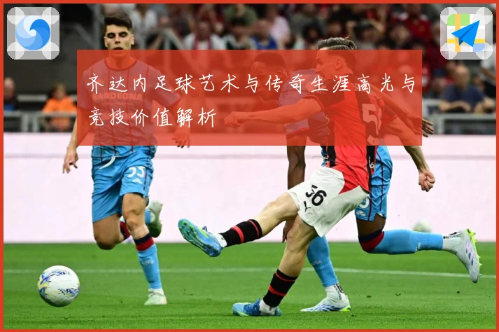 齐达内足球艺术与传奇生涯高光与竞技价值解析