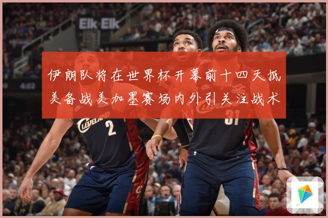 伊朗队将在世界杯开幕前十四天抵美备战美加墨赛场内外引关注战术观察