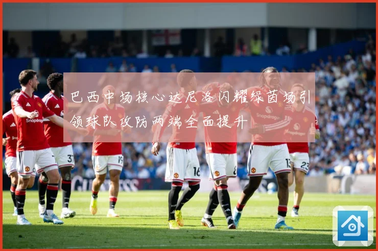 巴西中场核心达尼洛闪耀绿茵场引领球队攻防两端全面提升