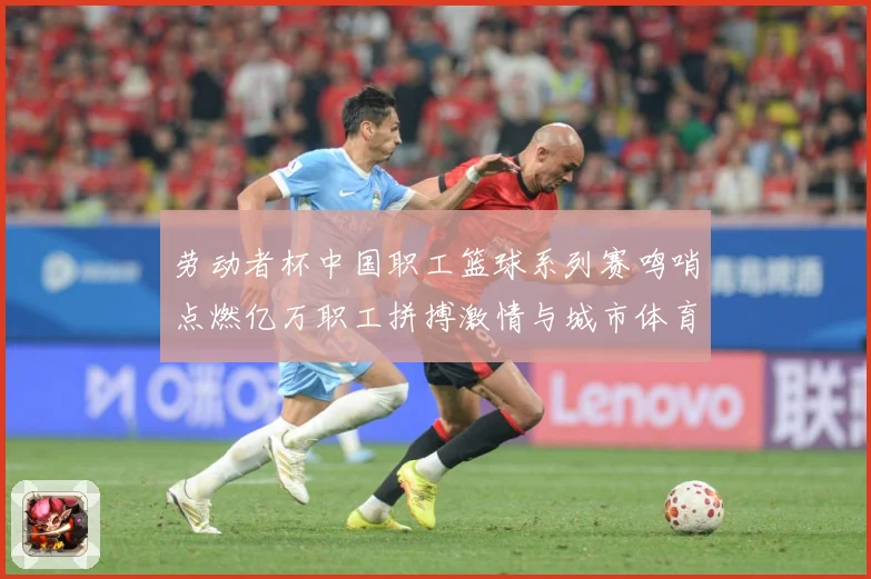 劳动者杯中国职工篮球系列赛鸣哨点燃亿万职工拼搏激情与城市体育赛场复盘