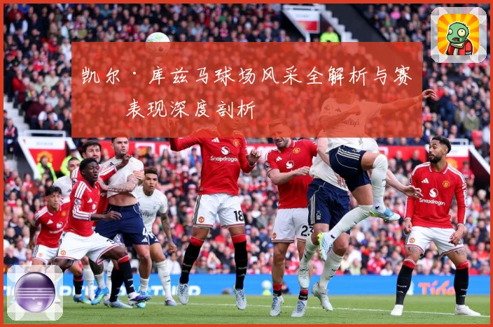 凯尔·库兹马球场风采全解析与赛场表现深度剖析