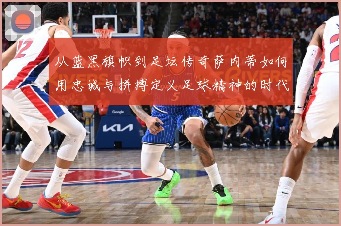 从蓝黑旗帜到足坛传奇萨内蒂如何用忠诚与拼搏定义足球精神的时代价值