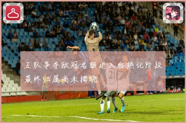 五队争夺欧冠名额进入白热化阶段最终归属尚未揭晓