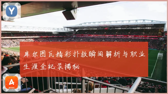 库尔图瓦精彩扑救瞬间解析与职业生涯全纪录揭秘