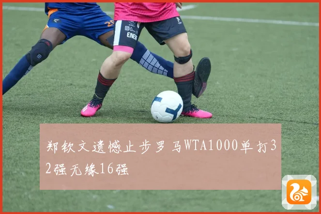郑钦文遗憾止步罗马WTA1000单打32强无缘16强