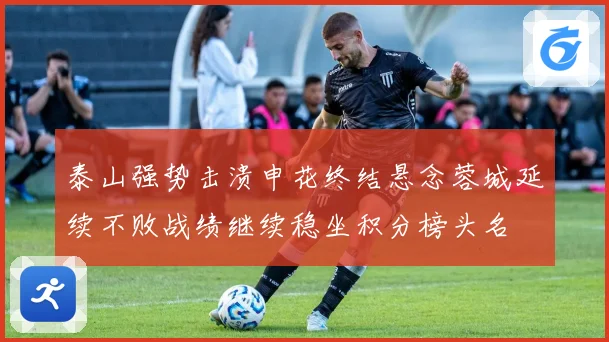 泰山强势击溃申花终结悬念蓉城延续不败战绩继续稳坐积分榜头名