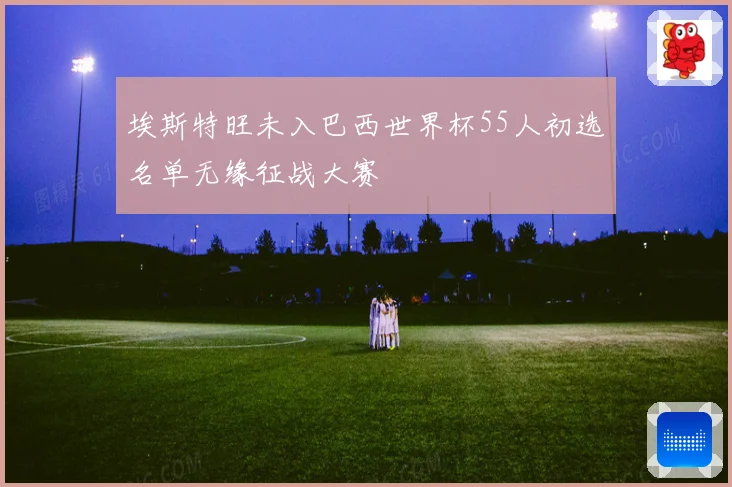 埃斯特旺未入巴西世界杯55人初选名单无缘征战大赛