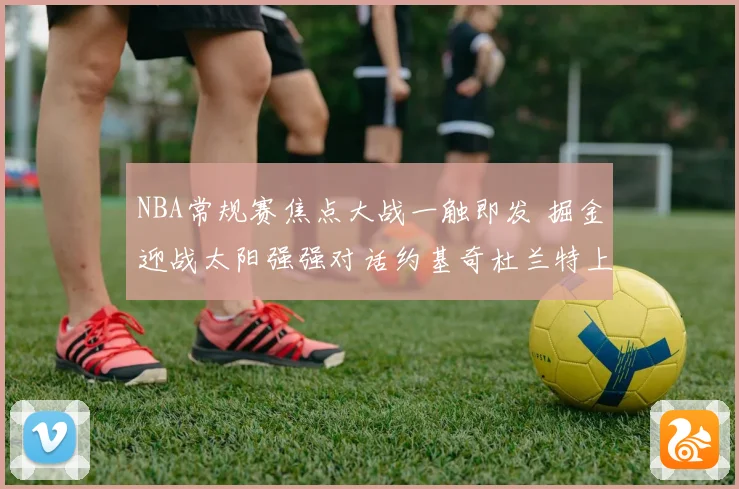 NBA常规赛焦点大战一触即发 掘金迎战太阳强强对话约基奇杜兰特上演巅峰较量