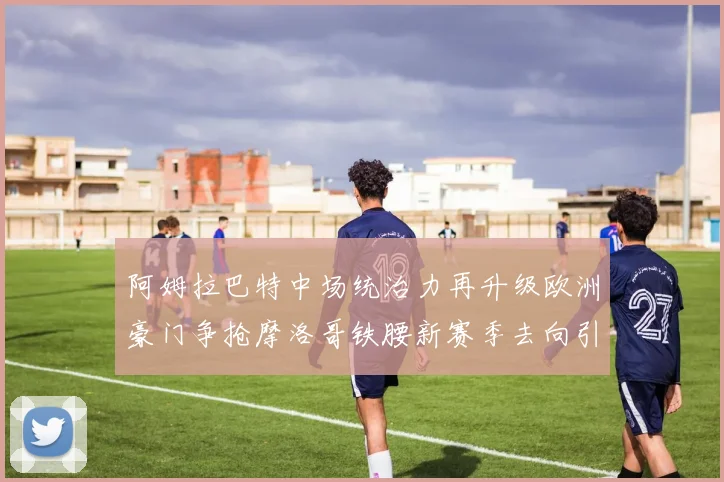阿姆拉巴特中场统治力再升级欧洲豪门争抢摩洛哥铁腰新赛季去向引热议