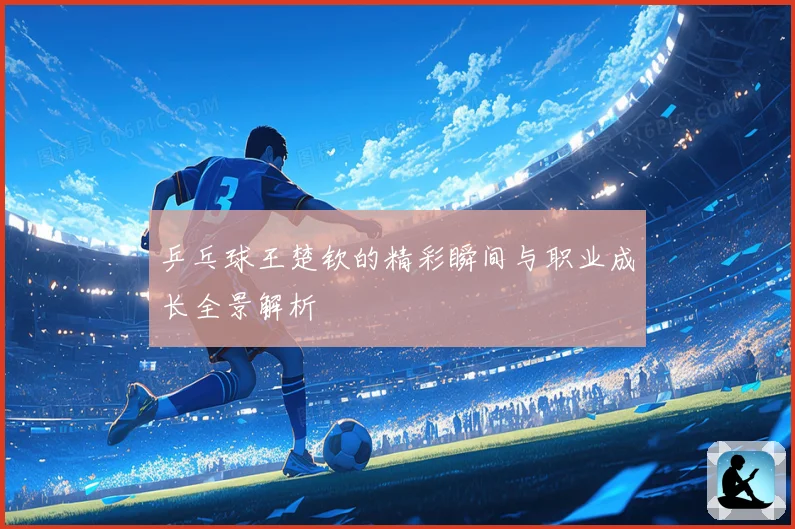 乒乓球王楚钦的精彩瞬间与职业成长全景解析