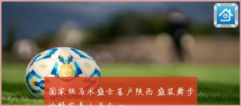 国家级马术盛会落户陕西 盛装舞步诠释完美人马合一