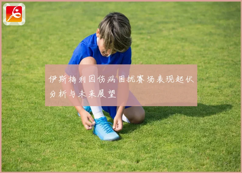伊斯梅利因伤病困扰赛场表现起伏分析与未来展望
