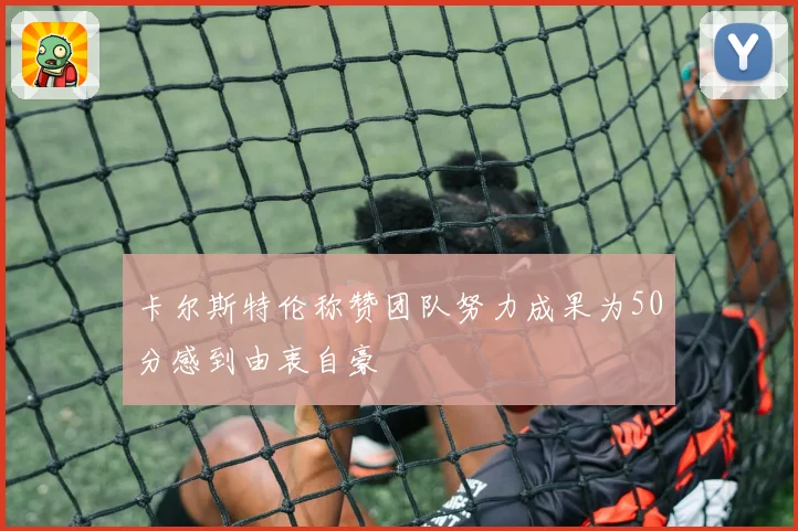 卡尔斯特伦称赞团队努力成果为50分感到由衷自豪