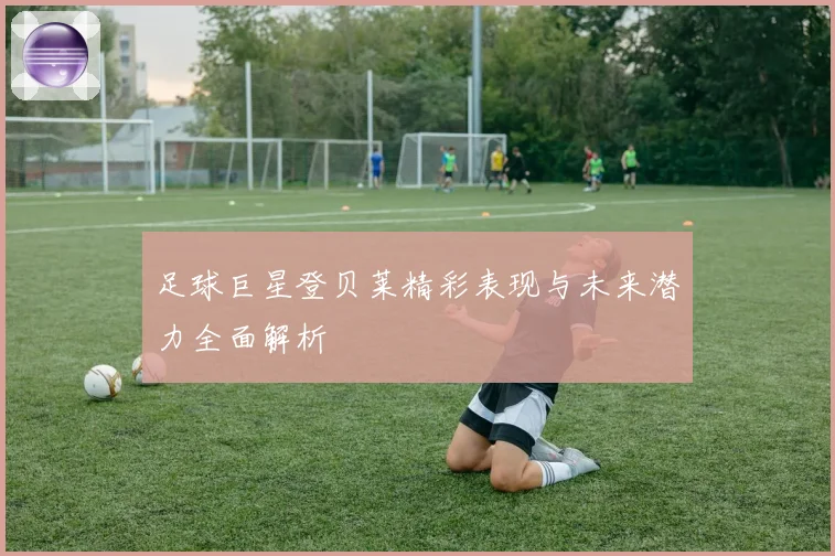 足球巨星登贝莱精彩表现与未来潜力全面解析