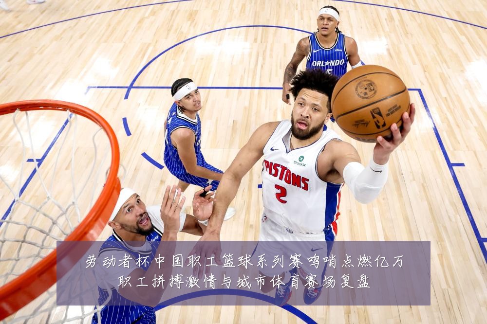 劳动者杯中国职工篮球系列赛鸣哨点燃亿万职工拼搏激情与城市体育赛场复盘
