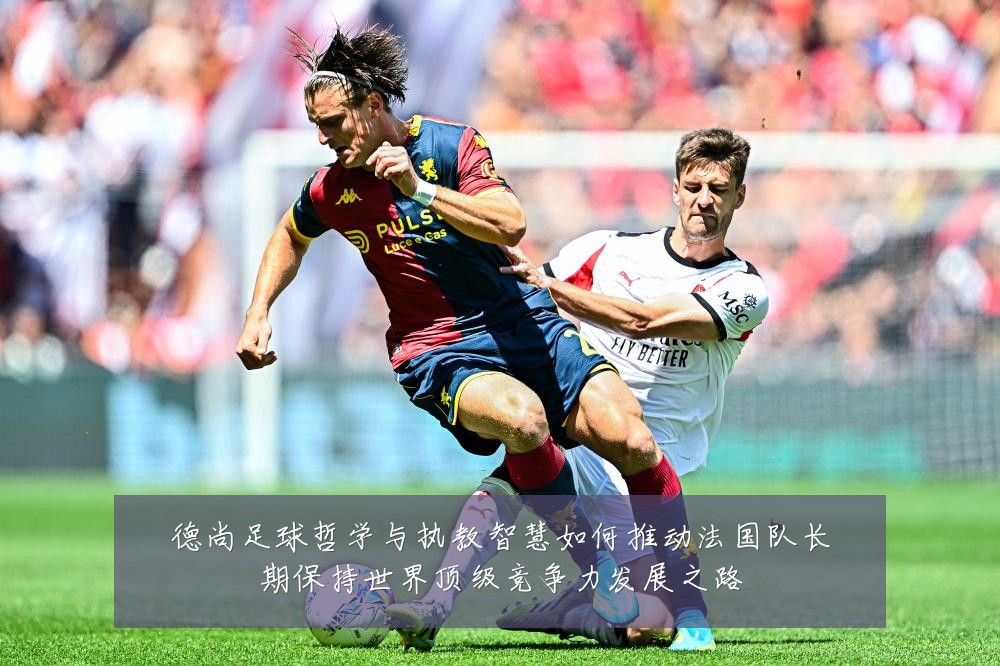 德尚足球哲学与执教智慧如何推动法国队长期保持世界顶级竞争力发展之路